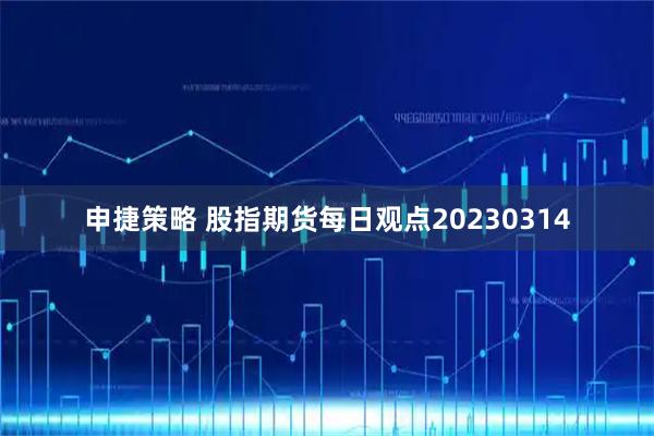 申捷策略 股指期货每日观点20230314