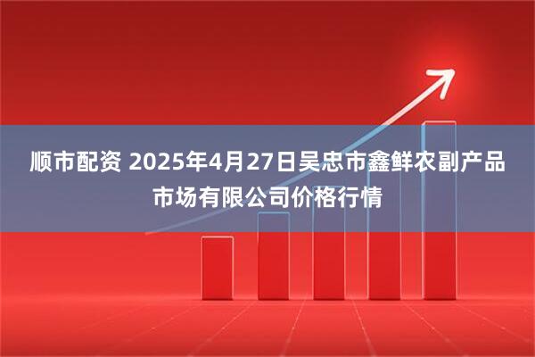 顺市配资 2025年4月27日吴忠市鑫鲜农副产品市场有限公司价格行情