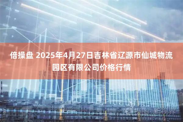 倍操盘 2025年4月27日吉林省辽源市仙城物流园区有限公司价格行情