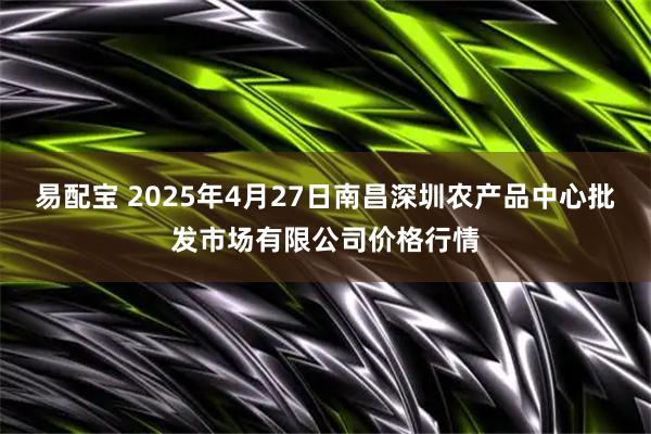 易配宝 2025年4月27日南昌深圳农产品中心批发市场有限公司价格行情