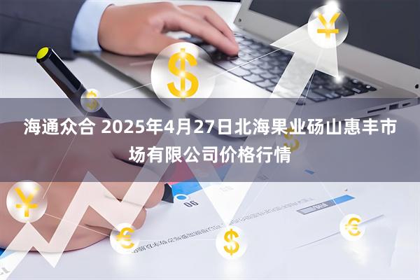 海通众合 2025年4月27日北海果业砀山惠丰市场有限公司价格行情