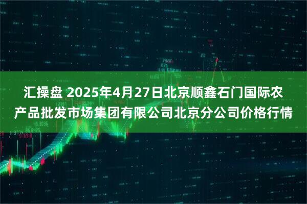 汇操盘 2025年4月27日北京顺鑫石门国际农产品批发市场集团有限公司北京分公司价格行情