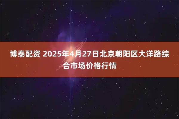 博泰配资 2025年4月27日北京朝阳区大洋路综合市场价格行情