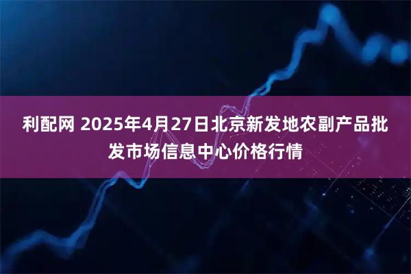 利配网 2025年4月27日北京新发地农副产品批发市场信息中心价格行情