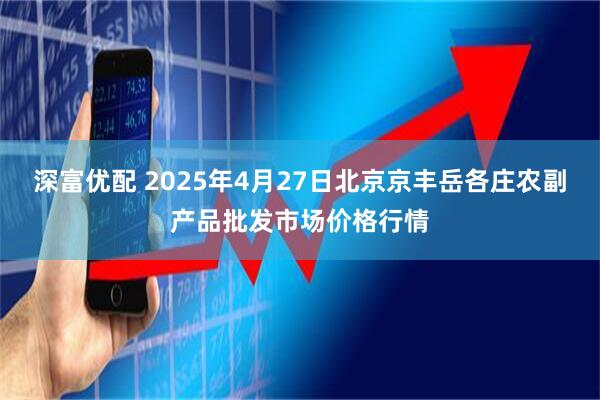 深富优配 2025年4月27日北京京丰岳各庄农副产品批发市场价格行情