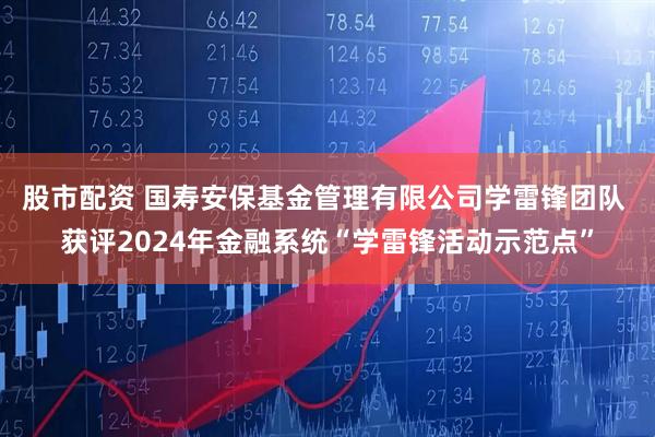 股市配资 国寿安保基金管理有限公司学雷锋团队 获评2024年金融系统“学雷锋活动示范点”