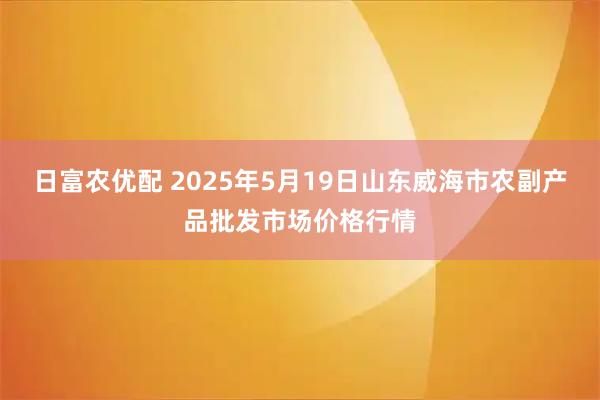 日富农优配 2025年5月19日山东威海市农副产品批发市场价格行情