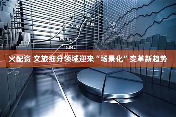 火配资 文旅细分领域迎来“场景化”变革新趋势