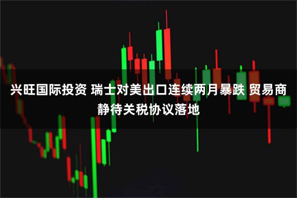 兴旺国际投资 瑞士对美出口连续两月暴跌 贸易商静待关税协议落地