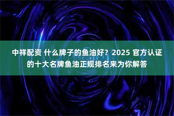 中祥配资 什么牌子的鱼油好？2025 官方认证的十大名牌鱼油正规排名来为你解答