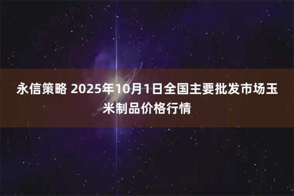 永信策略 2025年10月1日全国主要批发市场玉米制品价格行情