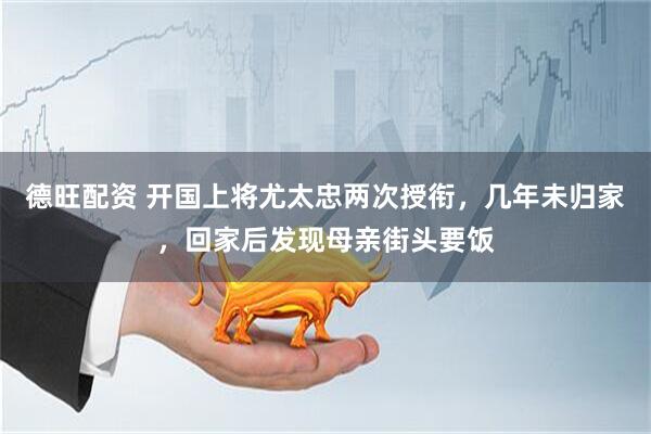 德旺配资 开国上将尤太忠两次授衔，几年未归家，回家后发现母亲街头要饭