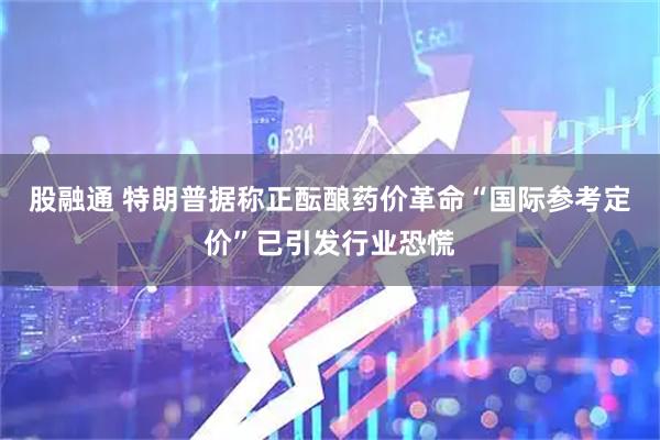 股融通 特朗普据称正酝酿药价革命“国际参考定价”已引发行业恐慌