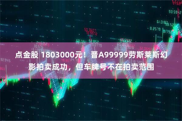 点金股 1803000元！晋A99999劳斯莱斯幻影拍卖成功，但车牌号不在拍卖范围