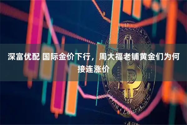深富优配 国际金价下行，周大福老铺黄金们为何接连涨价