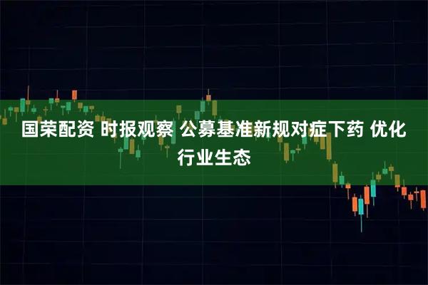 国荣配资 时报观察 公募基准新规对症下药 优化行业生态