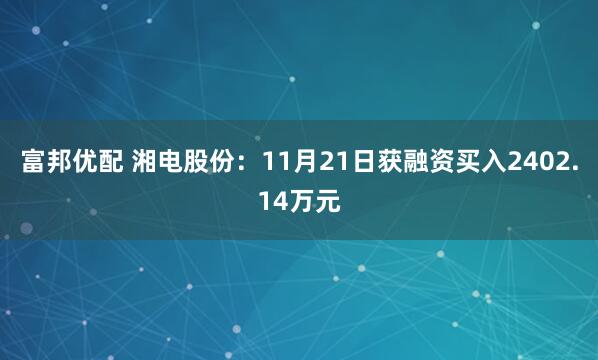 富邦优配 湘电股份：11月21日获融资买入2402.14万元