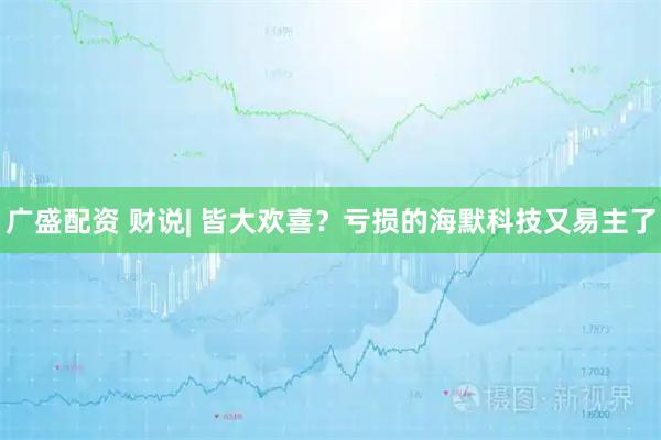广盛配资 财说| 皆大欢喜？亏损的海默科技又易主了