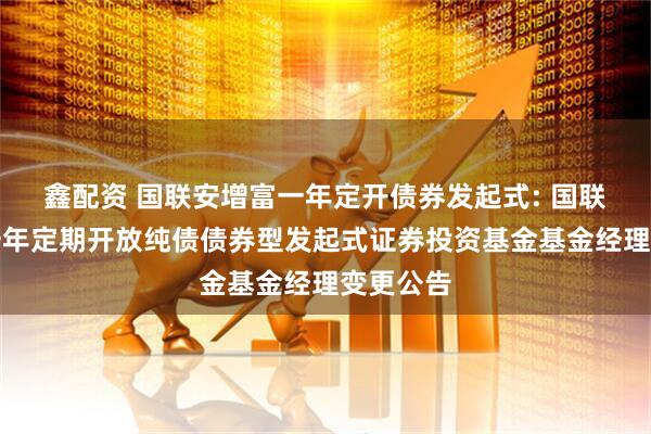 鑫配资 国联安增富一年定开债券发起式: 国联安增富一年定期开放纯债债券型发起式证券投资基金基金经理变更公告