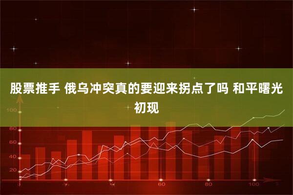 股票推手 俄乌冲突真的要迎来拐点了吗 和平曙光初现