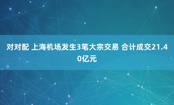 对对配 上海机场发生3笔大宗交易 合计成交21.40亿元