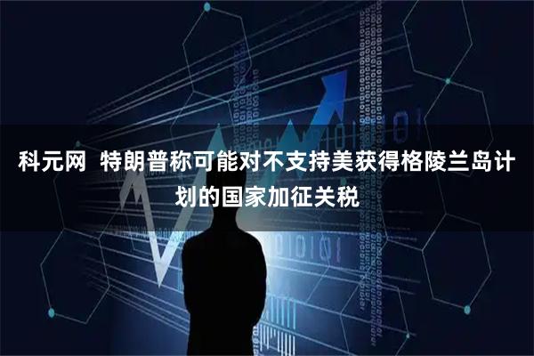 科元网  特朗普称可能对不支持美获得格陵兰岛计划的国家加征关税