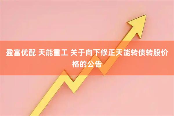 盈富优配 天能重工 关于向下修正天能转债转股价格的公告
