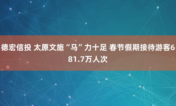 德宏信投 太原文旅“马”力十足 春节假期接待游客681.7万人次