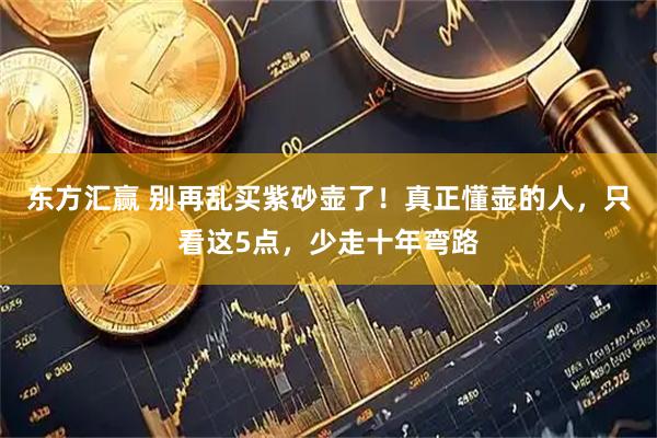 东方汇赢 别再乱买紫砂壶了！真正懂壶的人，只看这5点，少走十年弯路