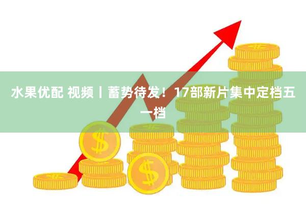 水果优配 视频丨蓄势待发！17部新片集中定档五一档